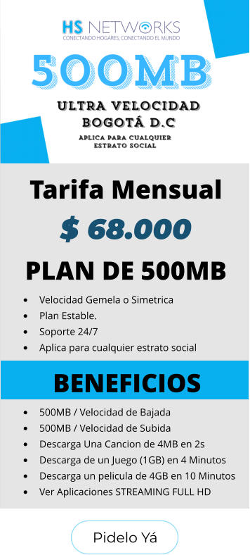 Pidelo Yá Pidelo Yá PLAN DE 500MB •	Velocidad Gemela o Simetrica •	Plan Estable. •	Soporte 24/7 •	Aplica para cualquier estrato social BENEFICIOS •	500MB / Velocidad de Bajada •	500MB / Velocidad de Subida •	Descarga Una Cancion de 4MB en 2s •	Descarga de un Juego (1GB) en 4 Minutos •	Descarga un pelicula de 4GB en 10 Minutos •	Ver Aplicaciones STREAMING FULL HD  Tarifa Mensual $ 68.000