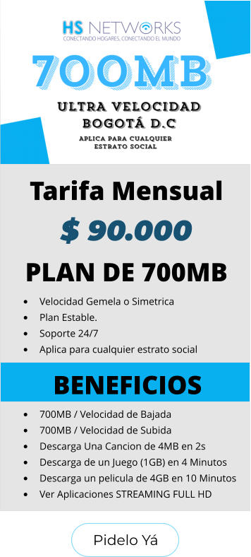 Pidelo Yá Pidelo Yá PLAN DE 700MB •	Velocidad Gemela o Simetrica •	Plan Estable. •	Soporte 24/7 •	Aplica para cualquier estrato social BENEFICIOS •	700MB / Velocidad de Bajada •	700MB / Velocidad de Subida •	Descarga Una Cancion de 4MB en 2s •	Descarga de un Juego (1GB) en 4 Minutos •	Descarga un pelicula de 4GB en 10 Minutos •	Ver Aplicaciones STREAMING FULL HD  Tarifa Mensual $ 90.000
