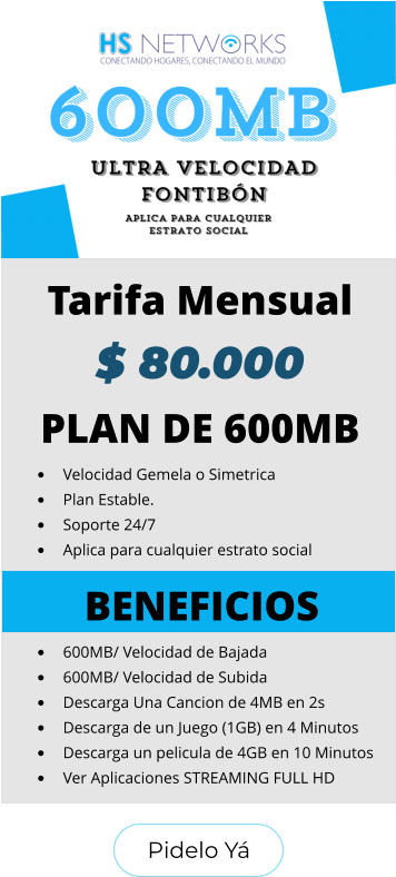 Pidelo Yá Pidelo Yá PLAN DE 600MB •	Velocidad Gemela o Simetrica •	Plan Estable. •	Soporte 24/7 •	Aplica para cualquier estrato social BENEFICIOS •	600MB/ Velocidad de Bajada •	600MB/ Velocidad de Subida •	Descarga Una Cancion de 4MB en 2s •	Descarga de un Juego (1GB) en 4 Minutos •	Descarga un pelicula de 4GB en 10 Minutos •	Ver Aplicaciones STREAMING FULL HD  Tarifa Mensual $ 80.000