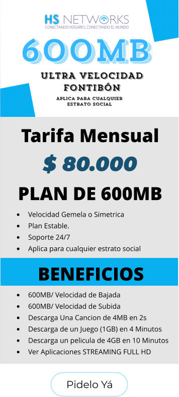 Pidelo Yá Pidelo Yá PLAN DE 600MB •	Velocidad Gemela o Simetrica •	Plan Estable. •	Soporte 24/7 •	Aplica para cualquier estrato social BENEFICIOS •	600MB/ Velocidad de Bajada •	600MB/ Velocidad de Subida •	Descarga Una Cancion de 4MB en 2s •	Descarga de un Juego (1GB) en 4 Minutos •	Descarga un pelicula de 4GB en 10 Minutos •	Ver Aplicaciones STREAMING FULL HD  Tarifa Mensual $ 80.000